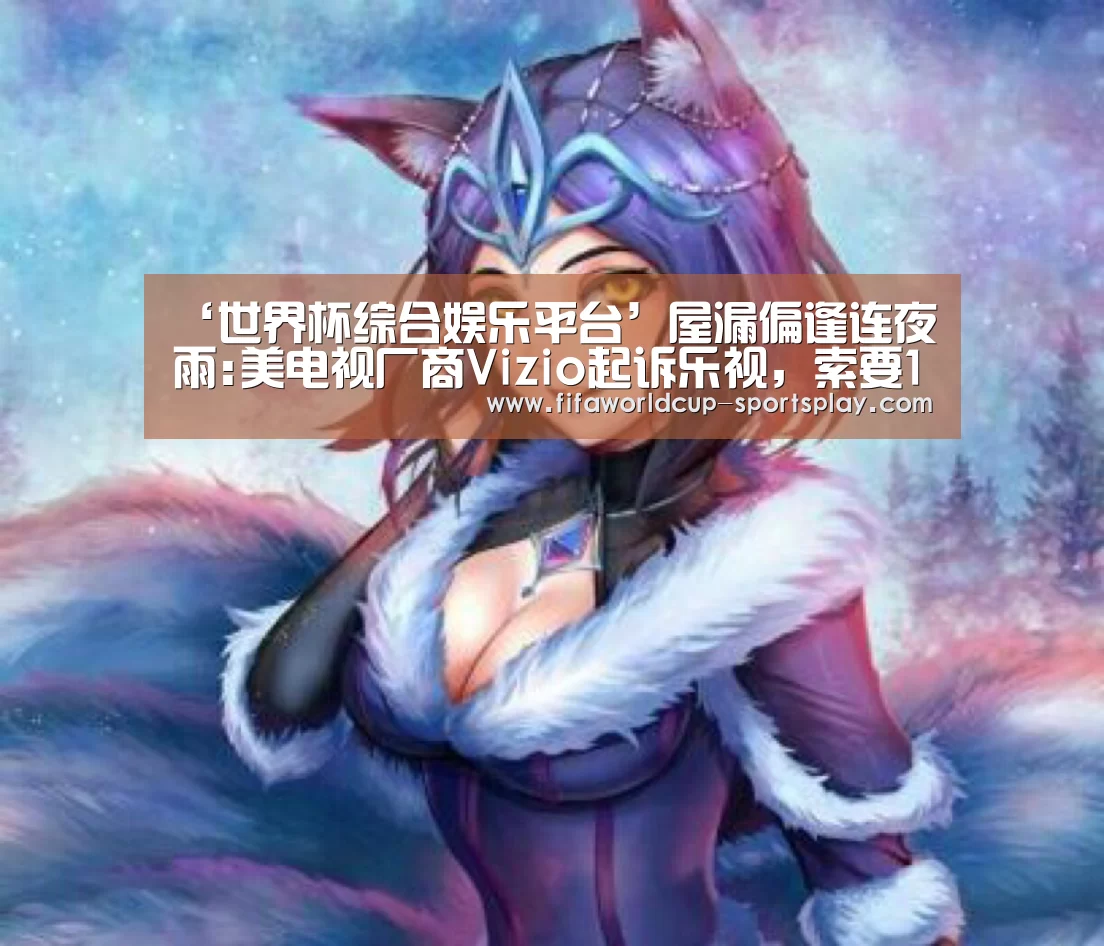 ‘世界杯综合娱乐平台’屋漏偏逢连夜雨:美电视厂商Vizio起诉乐视,索要1亿美元买家终止费(图1) 世界杯综合娱乐平台
